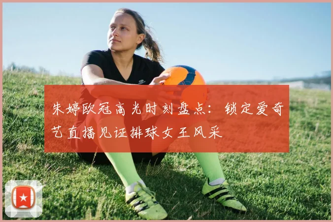 朱婷欧冠高光时刻盘点:锁定爱奇艺直播见证排球女王风采