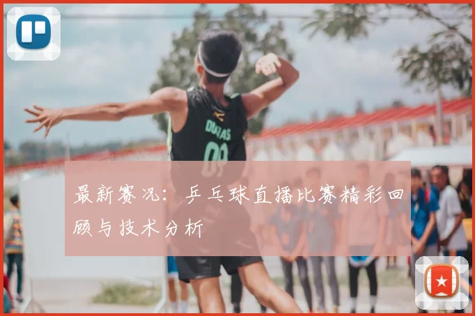 最新赛况:乒乓球直播比赛精彩回顾与技术分析