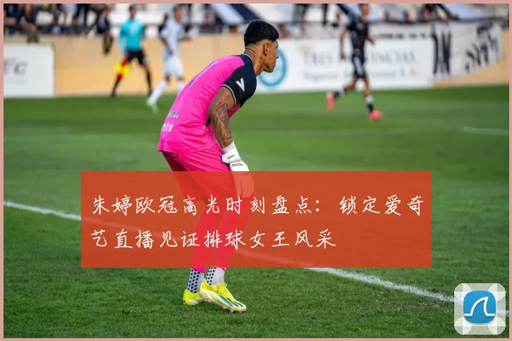 朱婷欧冠高光时刻盘点:锁定爱奇艺直播见证排球女王风采