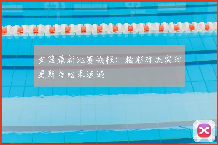 女篮最新比赛战报：精彩对决实时更新与结果速递