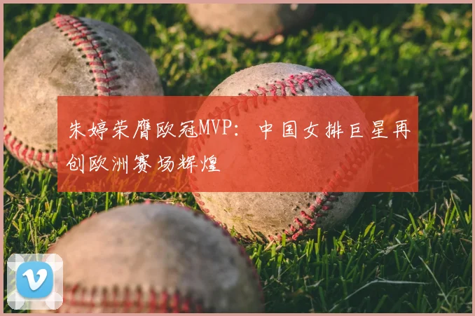 朱婷荣膺欧冠MVP：中国女排巨星再创欧洲赛场辉煌