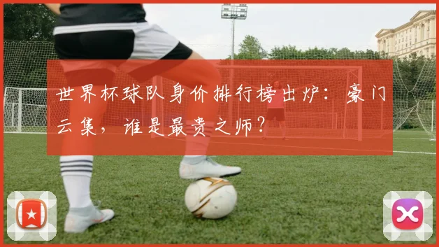 世界杯球队身价排行榜出炉：豪门云集，谁是最贵之师？