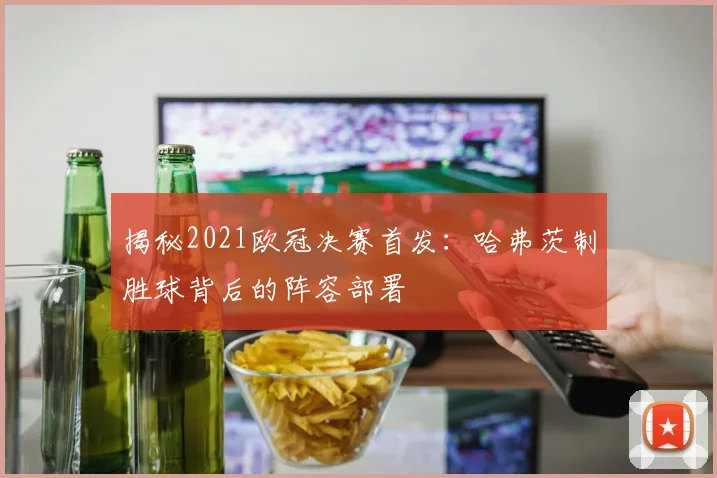 揭秘2021欧冠决赛首发：哈弗茨制胜球背后的阵容部署