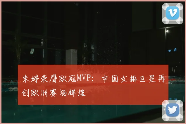 朱婷荣膺欧冠MVP：中国女排巨星再创欧洲赛场辉煌