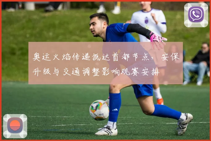 奥运火焰传递抵达首都节点,安保升级与交通调整影响观赛安排