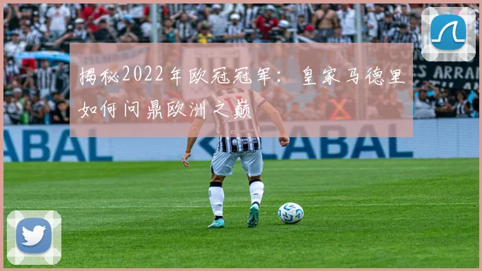 揭秘2022年欧冠冠军：皇家马德里如何问鼎欧洲之巅