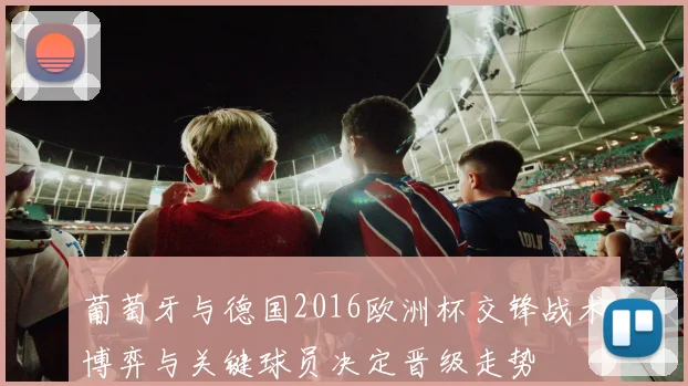 葡萄牙与德国2016欧洲杯交锋战术博弈与关键球员决定晋级走势