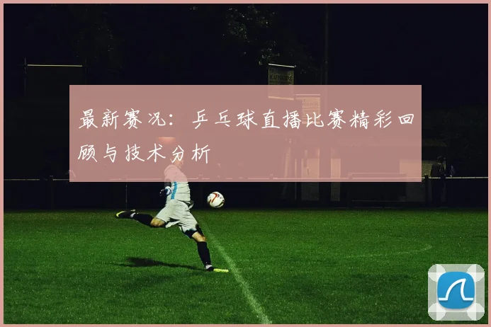 最新赛况:乒乓球直播比赛精彩回顾与技术分析