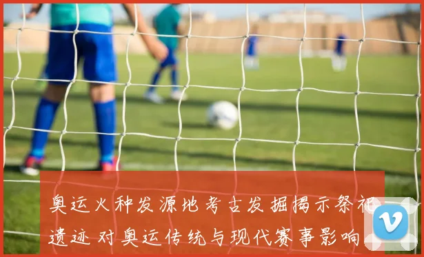 奥运火种发源地考古发掘揭示祭祀遗迹 对奥运传统与现代赛事影响